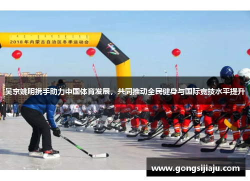 吴京姚明携手助力中国体育发展，共同推动全民健身与国际竞技水平提升