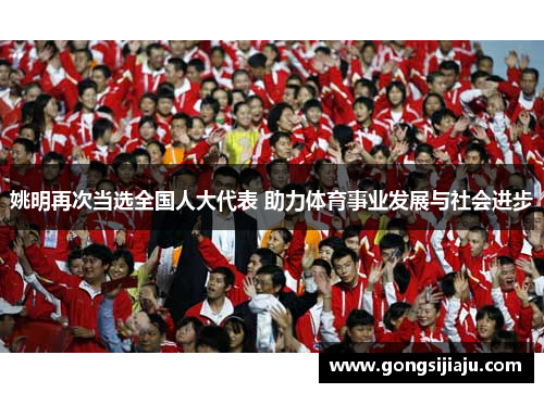 姚明再次当选全国人大代表 助力体育事业发展与社会进步