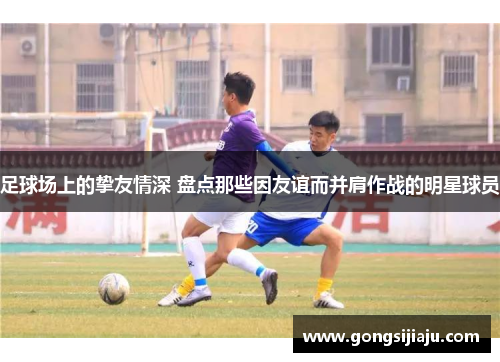 足球场上的挚友情深 盘点那些因友谊而并肩作战的明星球员