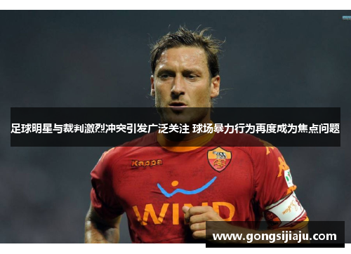 足球明星与裁判激烈冲突引发广泛关注 球场暴力行为再度成为焦点问题