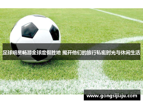 足球明星畅游全球度假胜地 揭开他们的旅行私密时光与休闲生活