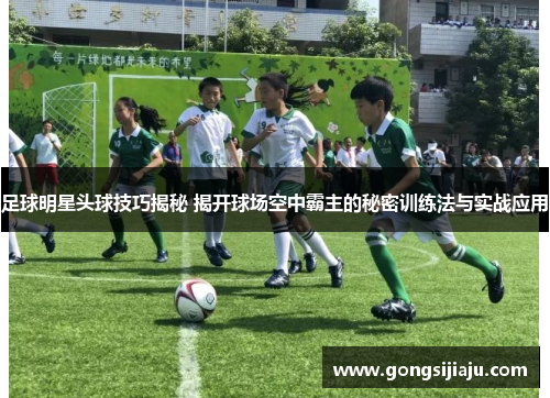足球明星头球技巧揭秘 揭开球场空中霸主的秘密训练法与实战应用