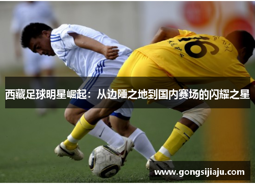 西藏足球明星崛起：从边陲之地到国内赛场的闪耀之星