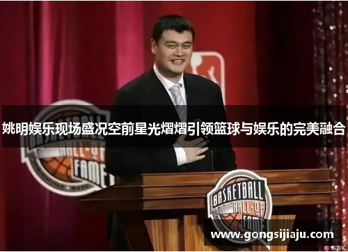 姚明娱乐现场盛况空前星光熠熠引领篮球与娱乐的完美融合